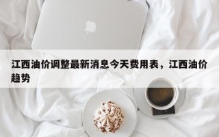 江西油价调整最新消息今天费用表，江西油价趋势