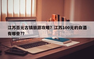 江苏百元古镇旅游攻略？江苏100元的白酒有哪些?？