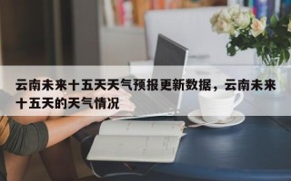 云南未来十五天天气预报更新数据，云南未来十五天的天气情况