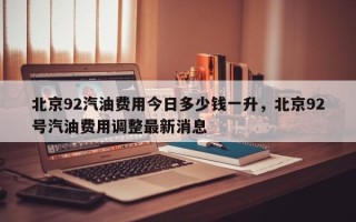 北京92汽油费用今日多少钱一升，北京92号汽油费用调整最新消息