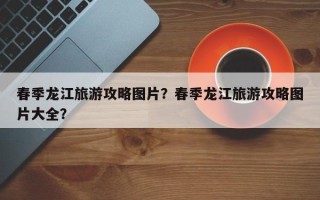 春季龙江旅游攻略图片？春季龙江旅游攻略图片大全？