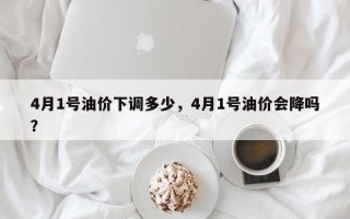 4月1号油价下调多少，4月1号油价会降吗？