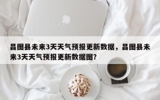 昌图县未来3天天气预报更新数据，昌图县未来3天天气预报更新数据图？