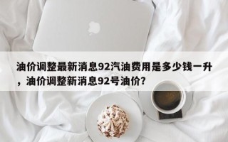 油价调整最新消息92汽油费用是多少钱一升，油价调整新消息92号油价？