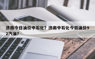 济南今日油价中石化？济南中石化今日油价92汽油？