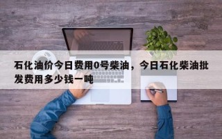 石化油价今日费用0号柴油，今日石化柴油批发费用多少钱一吨
