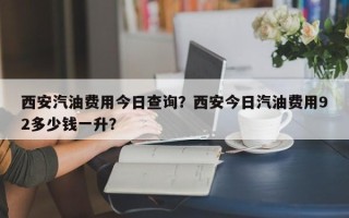 西安汽油费用今日查询？西安今日汽油费用92多少钱一升？