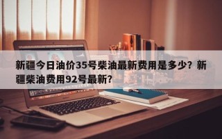 新疆今日油价35号柴油最新费用是多少？新疆柴油费用92号最新？