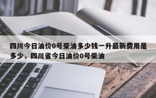 四川今日油价0号柴油多少钱一升最新费用是多少，四川省今日油价0号柴油