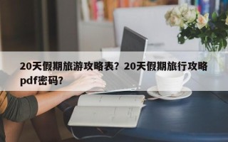 20天假期旅游攻略表？20天假期旅行攻略pdf密码？