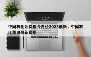 中国石化油费用今日价2023最新，中国石化费用最新费用