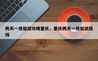 两天一夜旅游攻略重庆，重庆两天一夜旅游路线