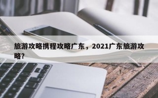 旅游攻略携程攻略广东，2021广东旅游攻略？