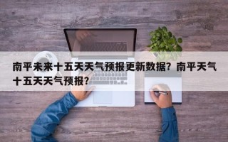 南平未来十五天天气预报更新数据？南平天气十五天天气预报？