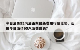今日油价95汽油山东最新费用行情走势，山东今日油价95汽油费用表？