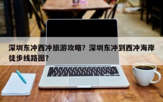 深圳东冲西冲旅游攻略？深圳东冲到西冲海岸徒步线路图？