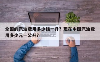全国的汽油费用多少钱一升？现在中国汽油费用多少元一公升？
