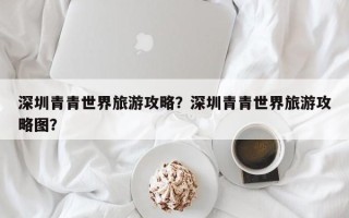 深圳青青世界旅游攻略？深圳青青世界旅游攻略图？