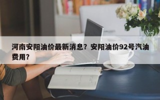 河南安阳油价最新消息？安阳油价92号汽油费用？