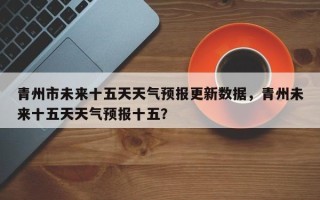 青州市未来十五天天气预报更新数据，青州未来十五天天气预报十五？