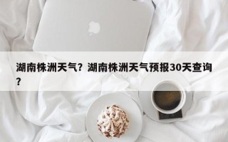 湖南株洲天气？湖南株洲天气预报30天查询？