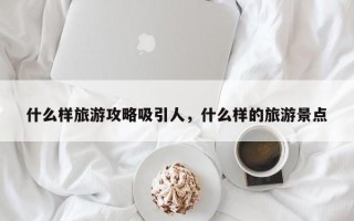 什么样旅游攻略吸引人，什么样的旅游景点