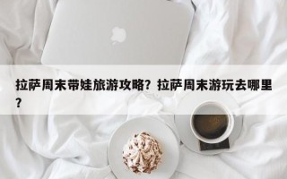 拉萨周末带娃旅游攻略？拉萨周末游玩去哪里？