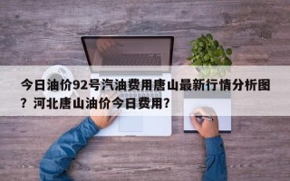 今日油价92号汽油费用唐山最新行情分析图？河北唐山油价今日费用？