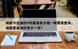 成都今日油价0号柴油多少钱一吨费用查询，成都柴油油价多少一升？