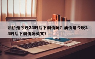 油价是今晚24时后下调价吗？油价是今晚24时后下调价吗英文？