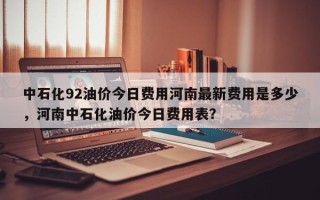 中石化92油价今日费用河南最新费用是多少，河南中石化油价今日费用表？