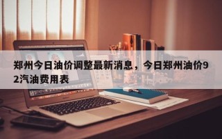 郑州今日油价调整最新消息，今日郑州油价92汽油费用表