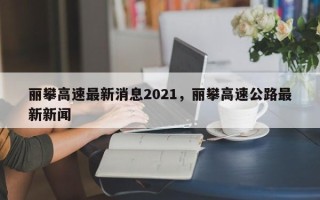 丽攀高速最新消息2021，丽攀高速公路最新新闻