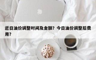 近日油价调整时间及金额？今日油价调整后费用？