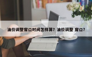 油价调整窗口时间怎样算？油价调整 窗口？