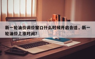 新一轮油价调价窗口什么时候开启合适，新一轮油价上涨时间？