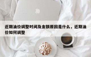 近期油价调整时间及金额原因是什么，近期油价如何调整