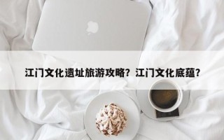 江门文化遗址旅游攻略？江门文化底蕴？