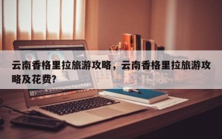云南香格里拉旅游攻略，云南香格里拉旅游攻略及花费？