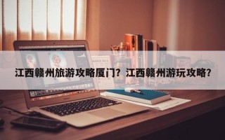 江西赣州旅游攻略厦门？江西赣州游玩攻略？