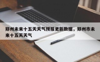 郑州未来十五天天气预报更新数据，郑州市未来十五天天气