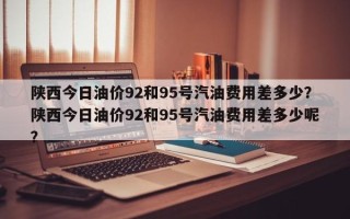 陕西今日油价92和95号汽油费用差多少？陕西今日油价92和95号汽油费用差多少呢？