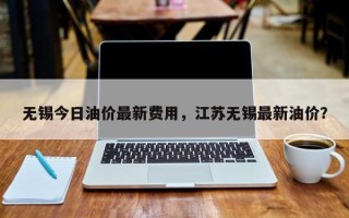 无锡今日油价最新费用，江苏无锡最新油价？