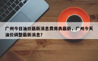 广州今日油价最新消息费用表最新，广州今天油价调整最新消息？