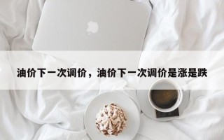 油价下一次调价，油价下一次调价是涨是跌