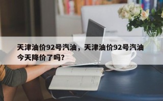 天津油价92号汽油，天津油价92号汽油 今天降价了吗？
