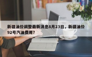 新疆油价调整最新消息8月23日，新疆油价92号汽油费用？