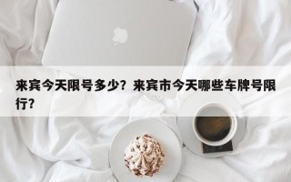 来宾今天限号多少？来宾市今天哪些车牌号限行？