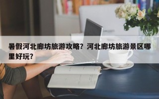 暑假河北廊坊旅游攻略？河北廊坊旅游景区哪里好玩？