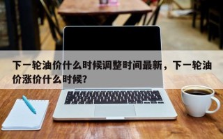 下一轮油价什么时候调整时间最新，下一轮油价涨价什么时候？